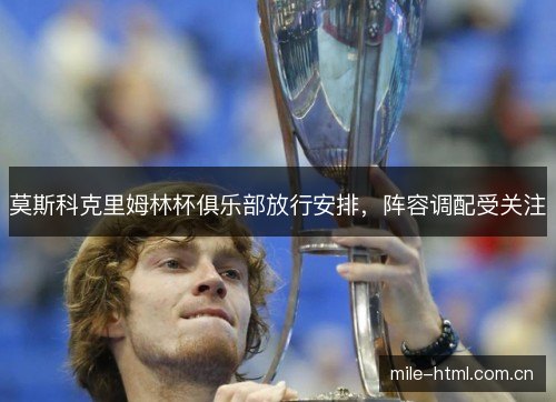 莫斯科克里姆林杯俱乐部放行安排,阵容调配受关注 莫斯科克里姆林杯俱乐部放行安排,阵容调配受关注